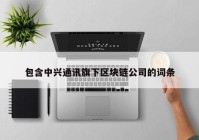 包含中兴通讯旗下区块链公司的词条